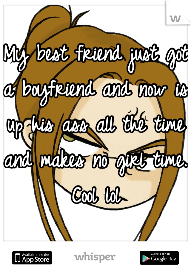My best friend just got a boyfriend and now is up his ass all the time and makes no girl time. Cool lol