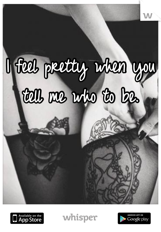 I feel pretty when you tell me who to be. 