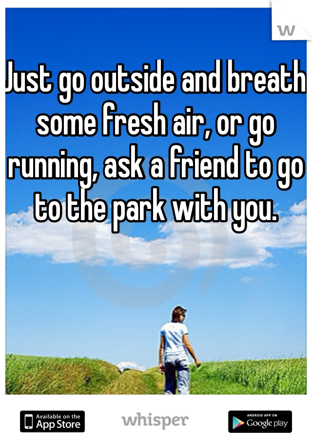 Just go outside and breath some fresh air, or go running, ask a friend to go to the park with you. 