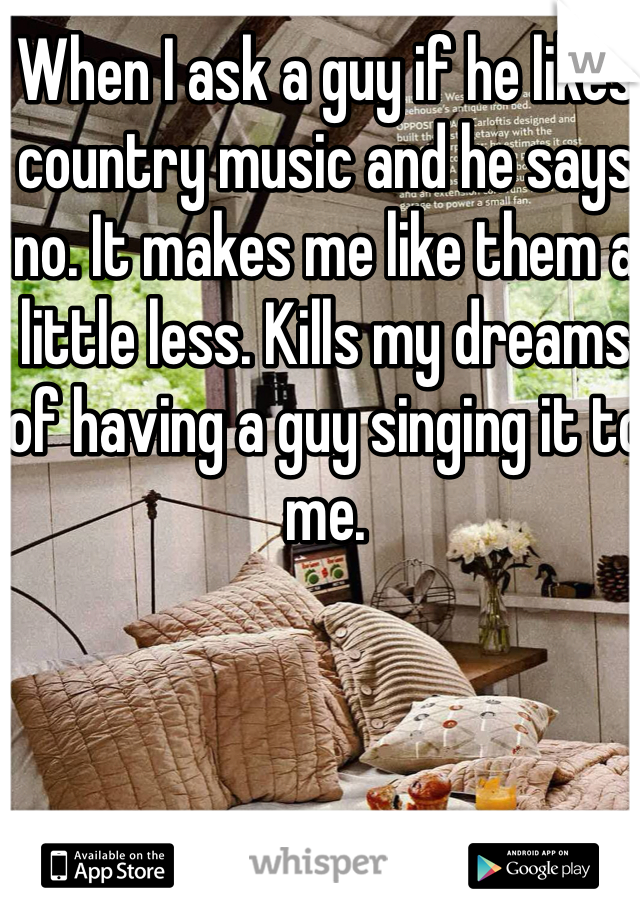 When I ask a guy if he likes country music and he says no. It makes me like them a little less. Kills my dreams of having a guy singing it to me. 