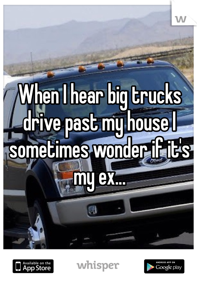 When I hear big trucks drive past my house I sometimes wonder if it's my ex...