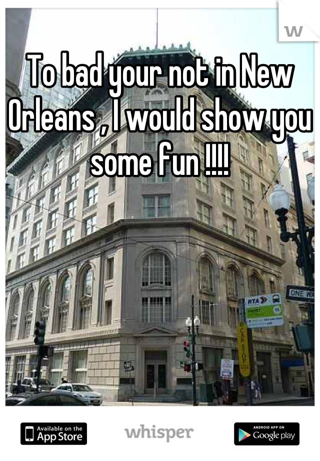 To bad your not in New Orleans , I would show you some fun !!!!