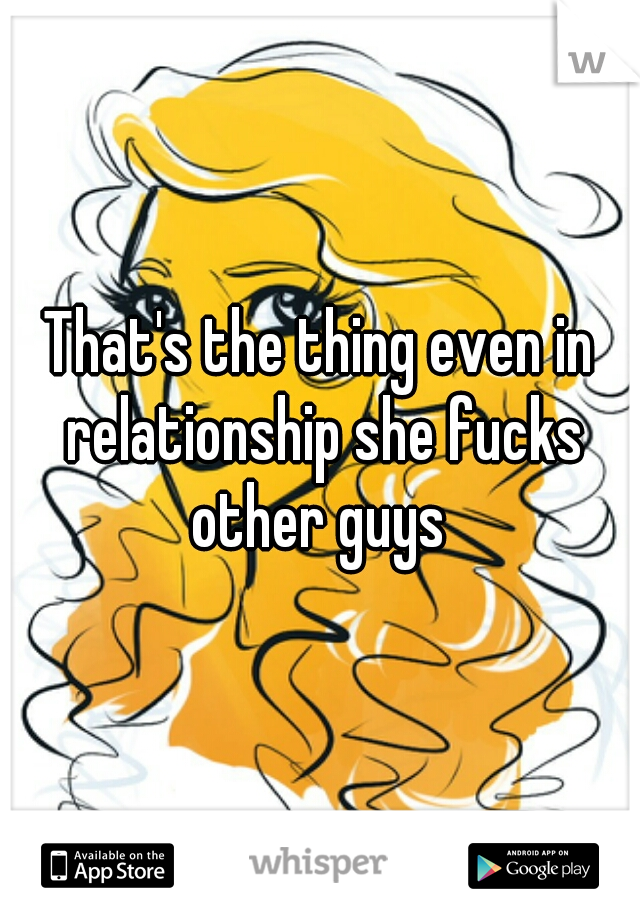 That's the thing even in relationship she fucks other guys 