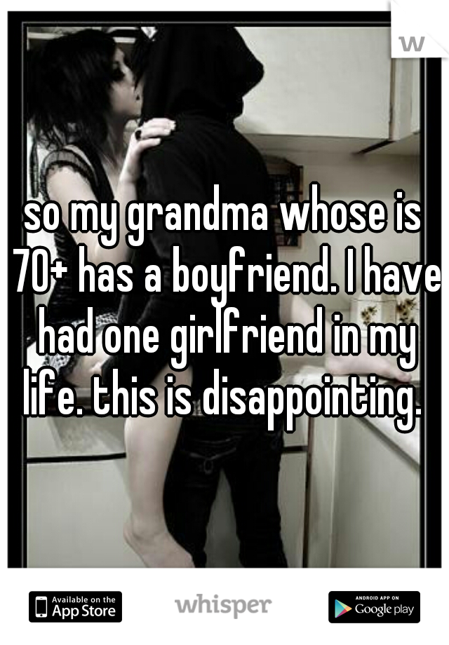 so my grandma whose is 70+ has a boyfriend. I have had one girlfriend in my life. this is disappointing. 