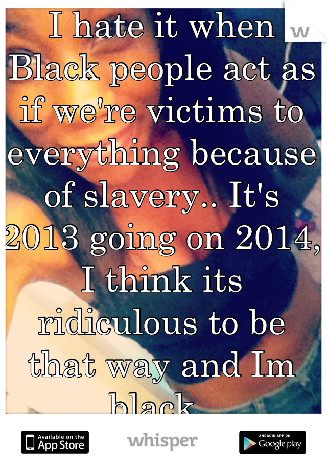 I hate it when Black people act as if we're victims to everything because of slavery.. It's 2013 going on 2014, I think its ridiculous to be that way and Im black. 