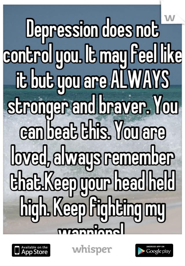 Depression does not control you. It may feel like it but you are ALWAYS stronger and braver. You can beat this. You are loved, always remember that.Keep your head held high. Keep fighting my warriors! 