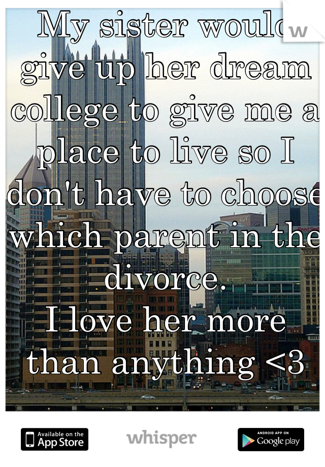 My sister would give up her dream college to give me a place to live so I don't have to choose which parent in the divorce. 
I love her more than anything <3
