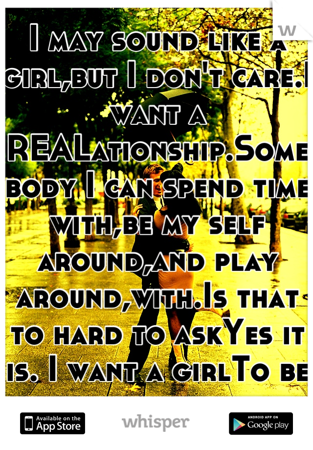I may sound like a girl,but I don't care.I want a REALationship.Somebody I can spend time with,be my self around,and play around,with.Is that to hard to askYes it is. I want a girlTo be with for awhile