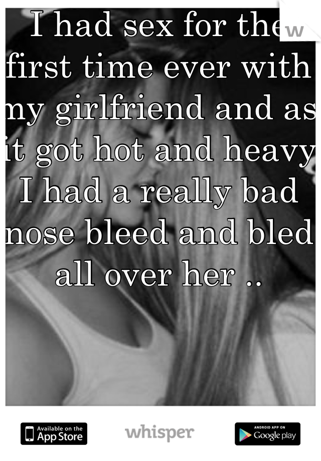 I had sex for the first time ever with my girlfriend and as it got hot and heavy I had a really bad nose bleed and bled all over her .. 