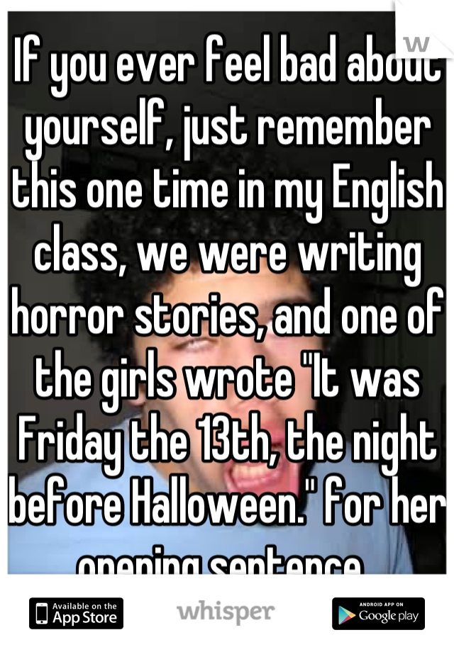 If you ever feel bad about yourself, just remember this one time in my English class, we were writing horror stories, and one of the girls wrote "It was Friday the 13th, the night before Halloween." for her opening sentence..
