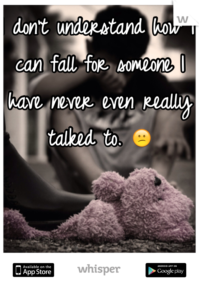 I don't understand how I can fall for someone I have never even really talked to. 😕