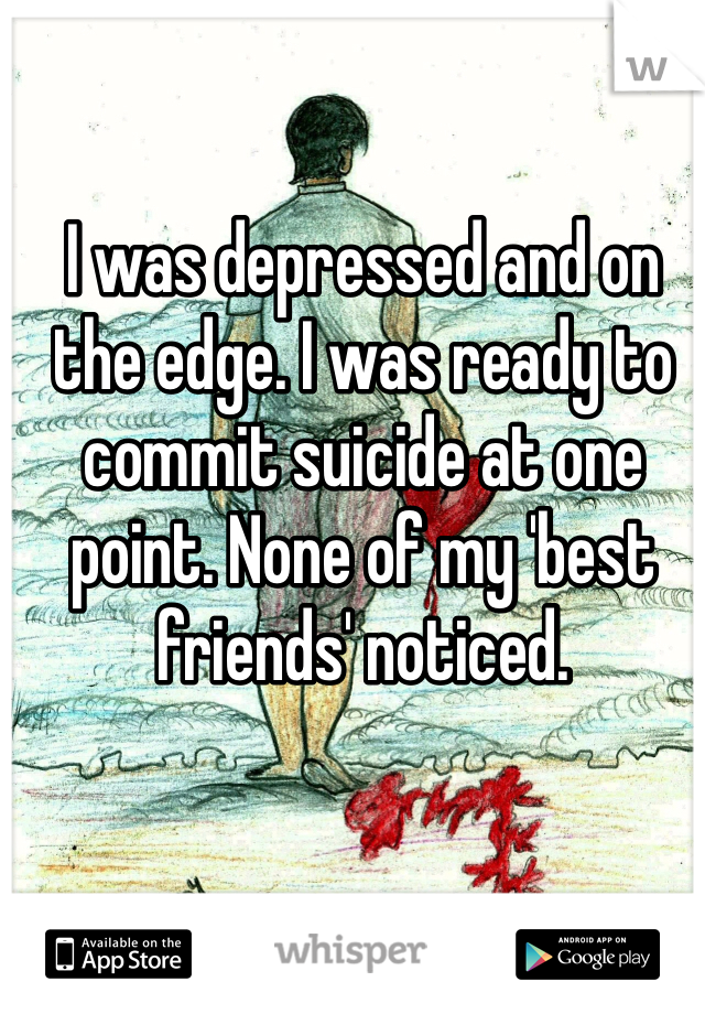 I was depressed and on the edge. I was ready to commit suicide at one point. None of my 'best friends' noticed. 