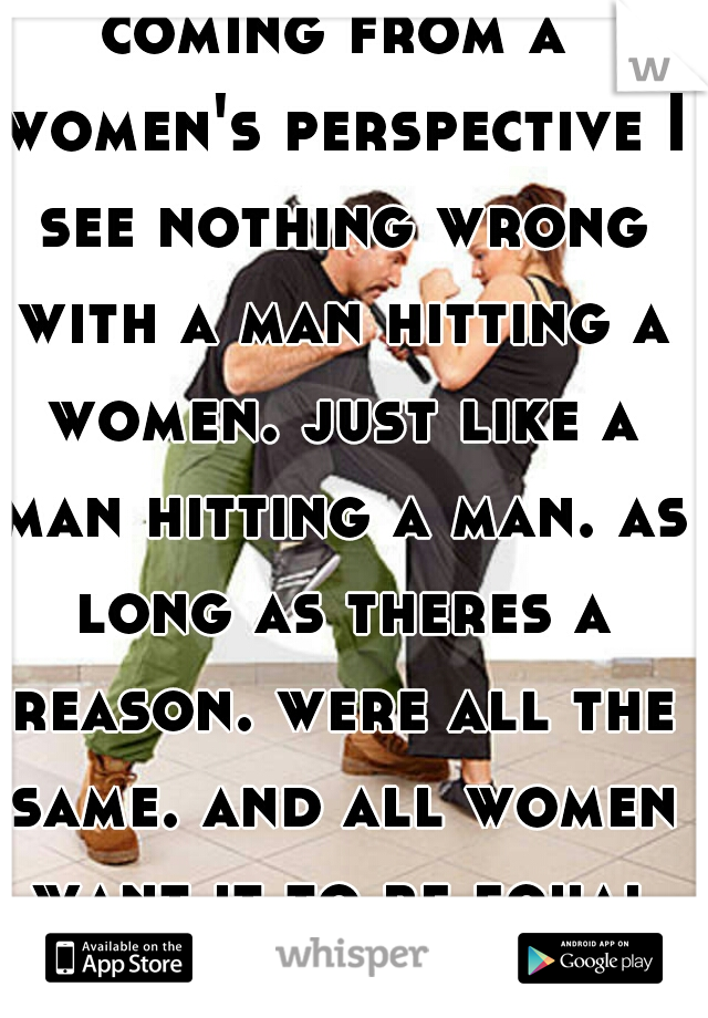 coming from a women's perspective I see nothing wrong with a man hitting a women. just like a man hitting a man. as long as theres a reason. were all the same. and all women want it to be equal right?