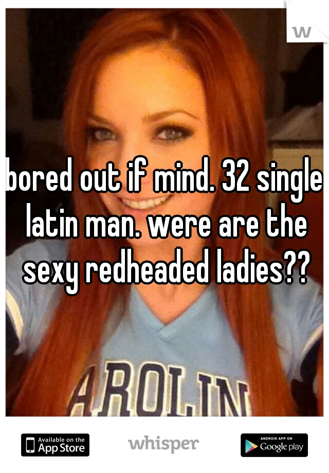 bored out if mind. 32 single latin man. were are the sexy redheaded ladies??