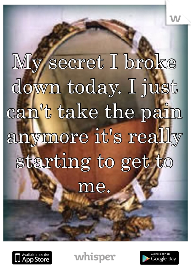 My secret I broke down today. I just can't take the pain anymore it's really starting to get to me. 