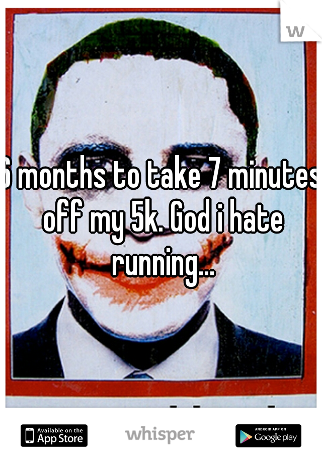 6 months to take 7 minutes off my 5k. God i hate running...