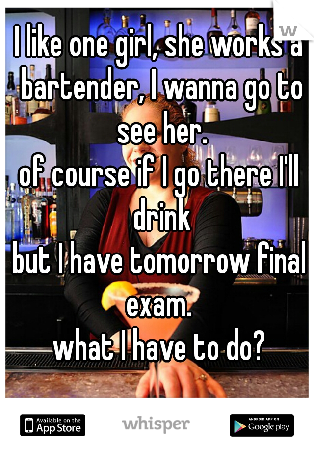 I like one girl, she works a bartender, I wanna go to see her.

of course if I go there I'll drink
but I have tomorrow final exam. 

what I have to do?
