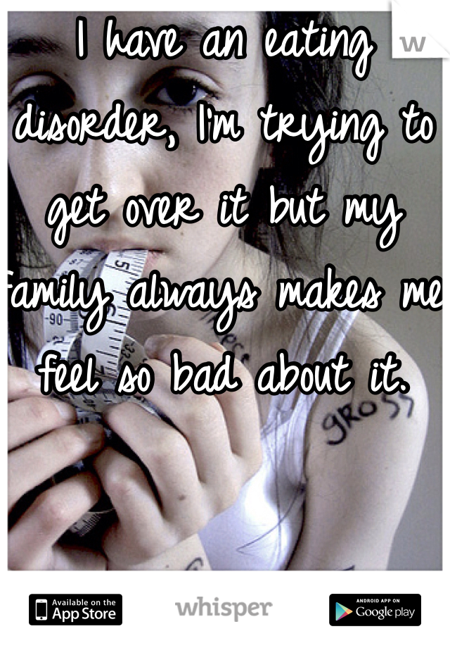 I have an eating disorder, I'm trying to get over it but my family always makes me feel so bad about it.
