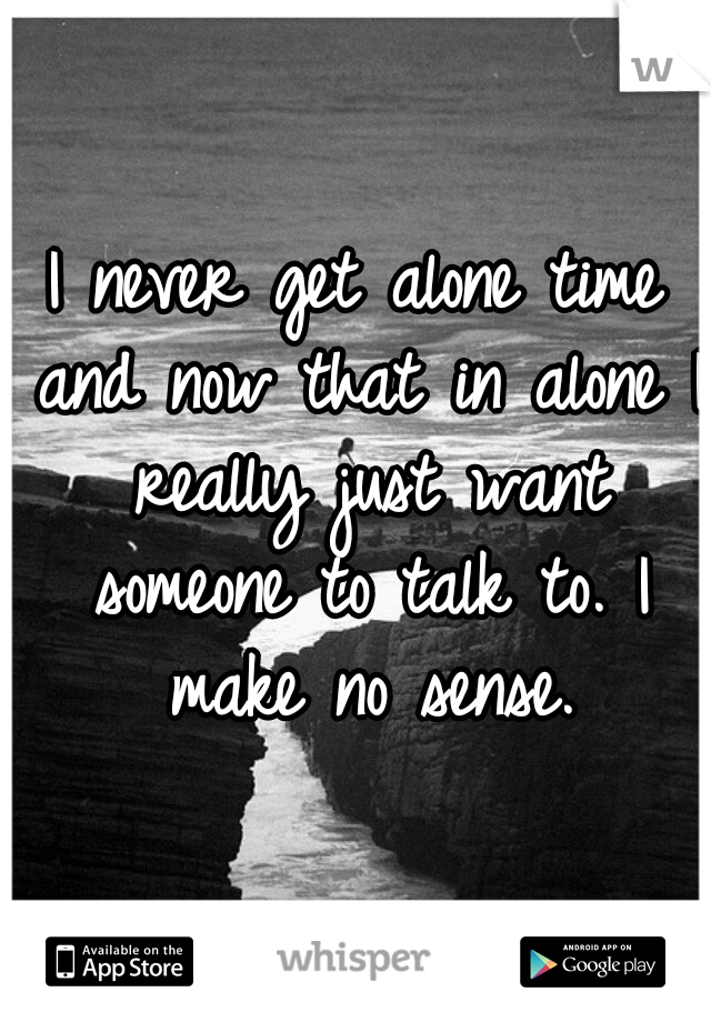 I never get alone time and now that in alone I really just want someone to talk to. I make no sense.