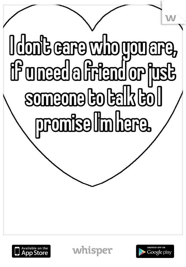 I don't care who you are, if u need a friend or just someone to talk to I promise I'm here.