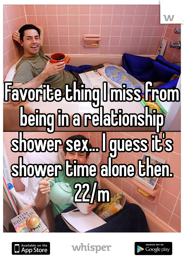 Favorite thing I miss from being in a relationship shower sex... I guess it's shower time alone then. 22/m