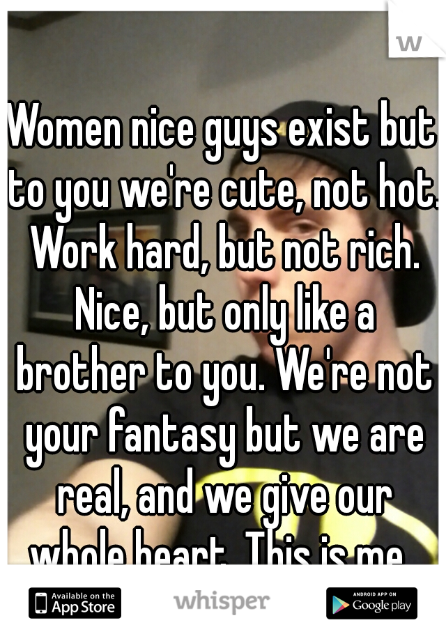 Women nice guys exist but to you we're cute, not hot. Work hard, but not rich. Nice, but only like a brother to you. We're not your fantasy but we are real, and we give our whole heart. This is me. 