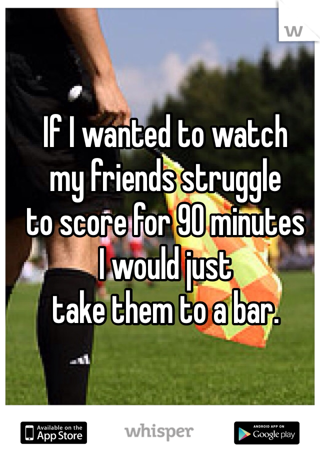If I wanted to watch 
my friends struggle 
to score for 90 minutes 
I would just 
take them to a bar.