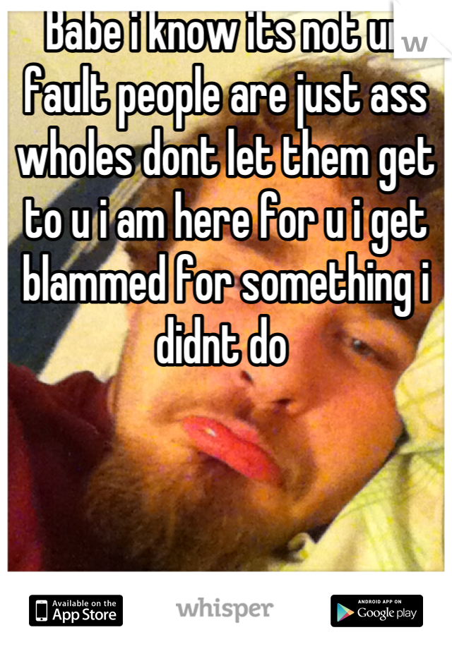 Babe i know its not ur fault people are just ass wholes dont let them get to u i am here for u i get blammed for something i didnt do 