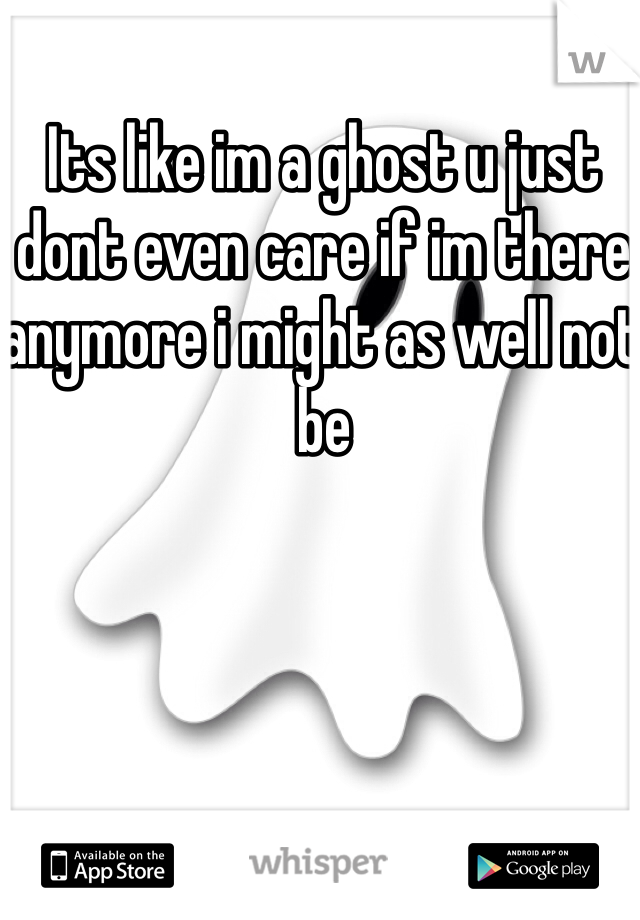 Its like im a ghost u just dont even care if im there anymore i might as well not be
