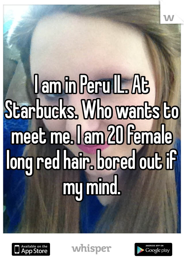 I am in Peru IL. At Starbucks. Who wants to meet me. I am 20 female long red hair. bored out if my mind. 