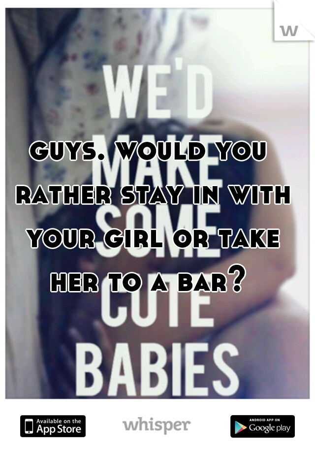 guys. would you rather stay in with your girl or take her to a bar? 