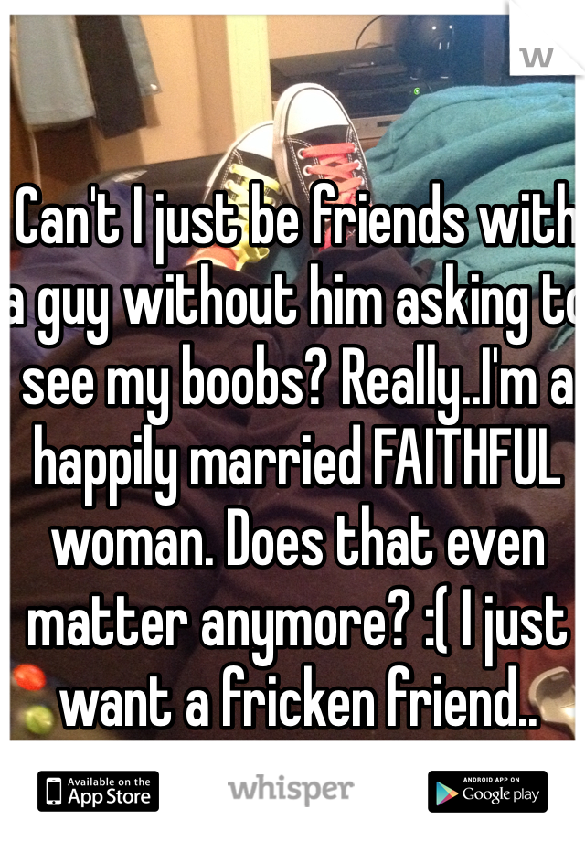 Can't I just be friends with a guy without him asking to see my boobs? Really..I'm a happily married FAITHFUL woman. Does that even matter anymore? :( I just want a fricken friend..