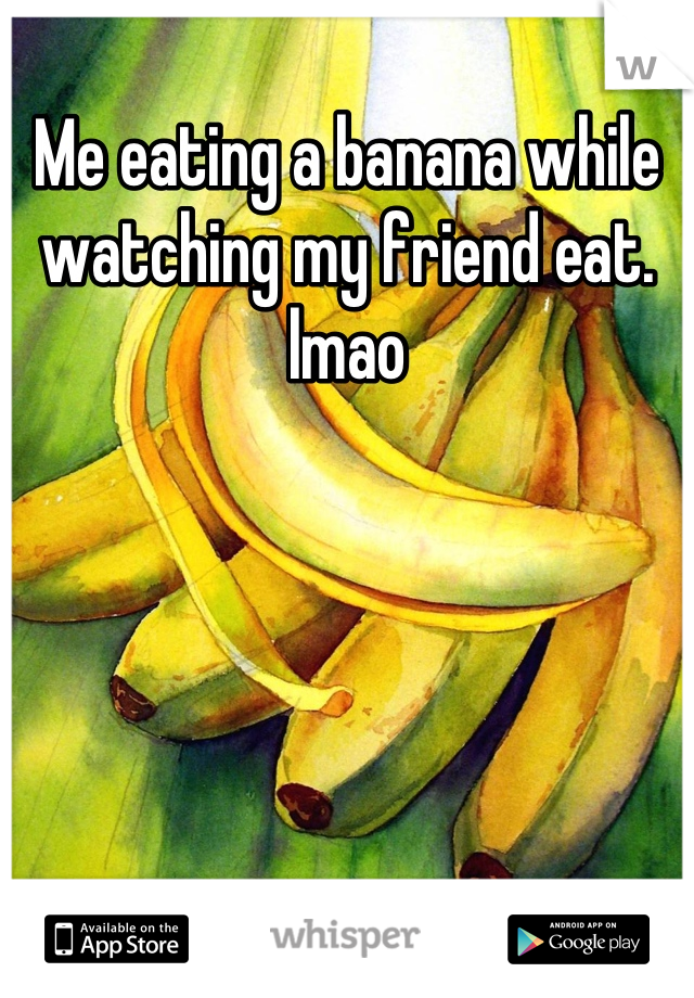 Me eating a banana while watching my friend eat. lmao