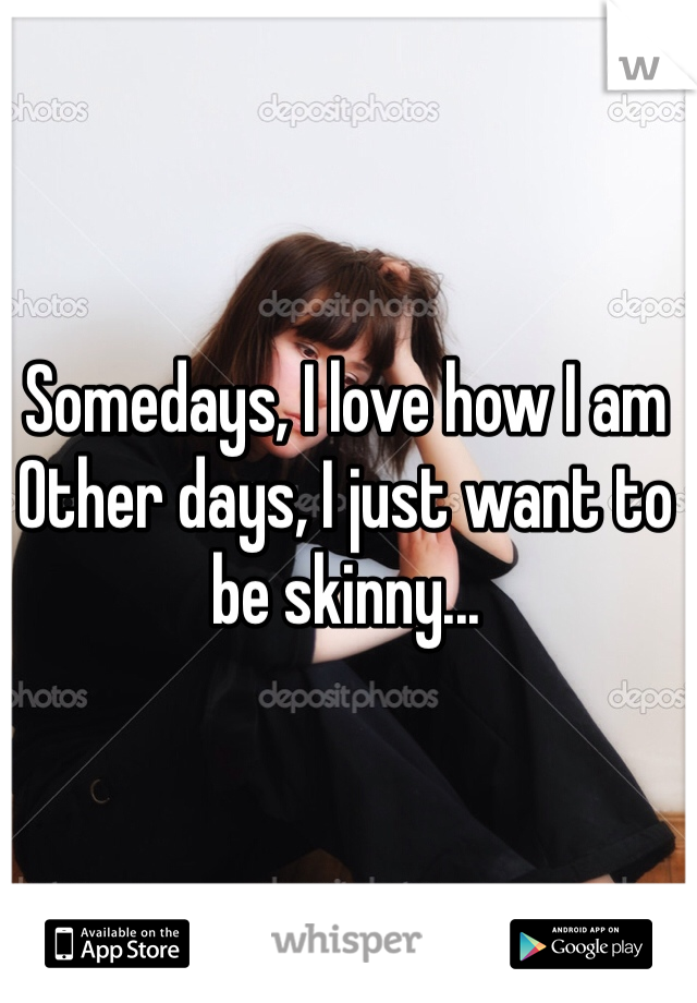 Somedays, I love how I am
Other days, I just want to be skinny...