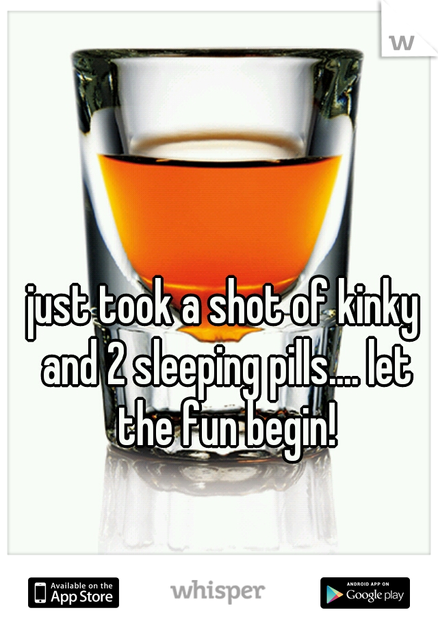 just took a shot of kinky and 2 sleeping pills.... let the fun begin!