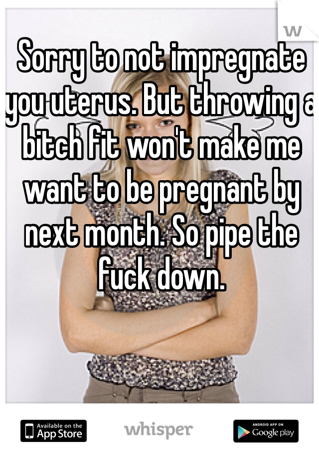 Sorry to not impregnate you uterus. But throwing a bitch fit won't make me want to be pregnant by next month. So pipe the fuck down. 