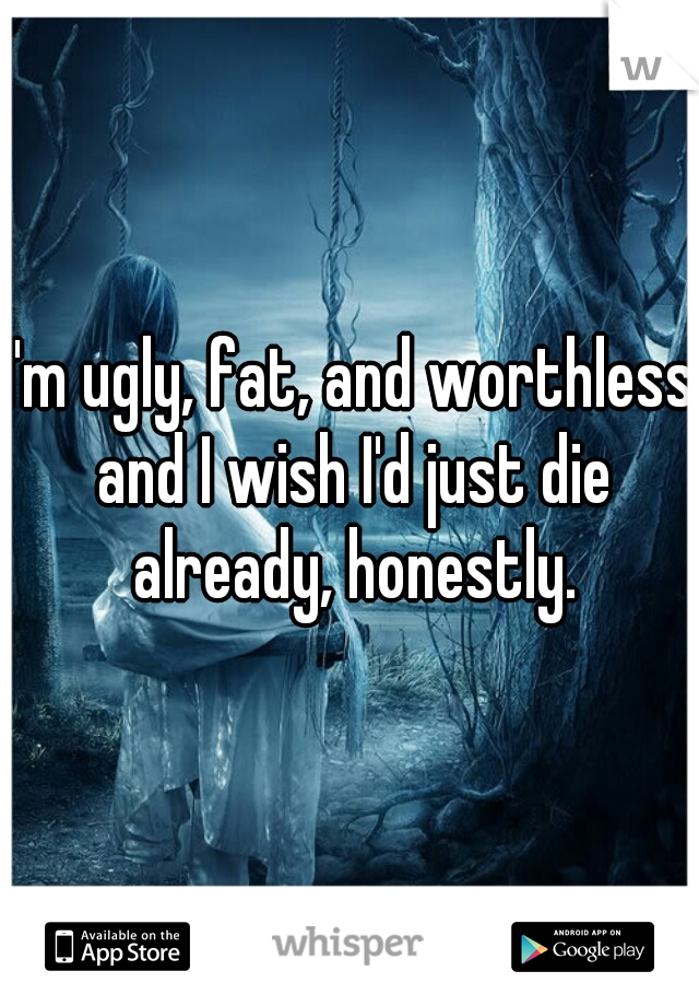 I'm ugly, fat, and worthless and I wish I'd just die already, honestly.
