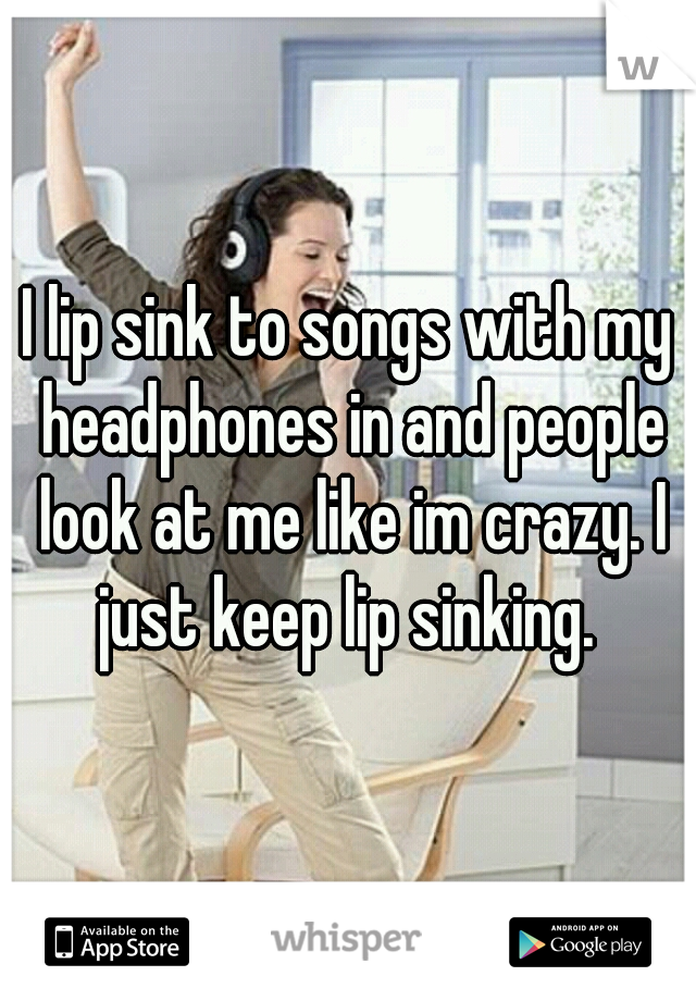 I lip sink to songs with my headphones in and people look at me like im crazy. I just keep lip sinking. 