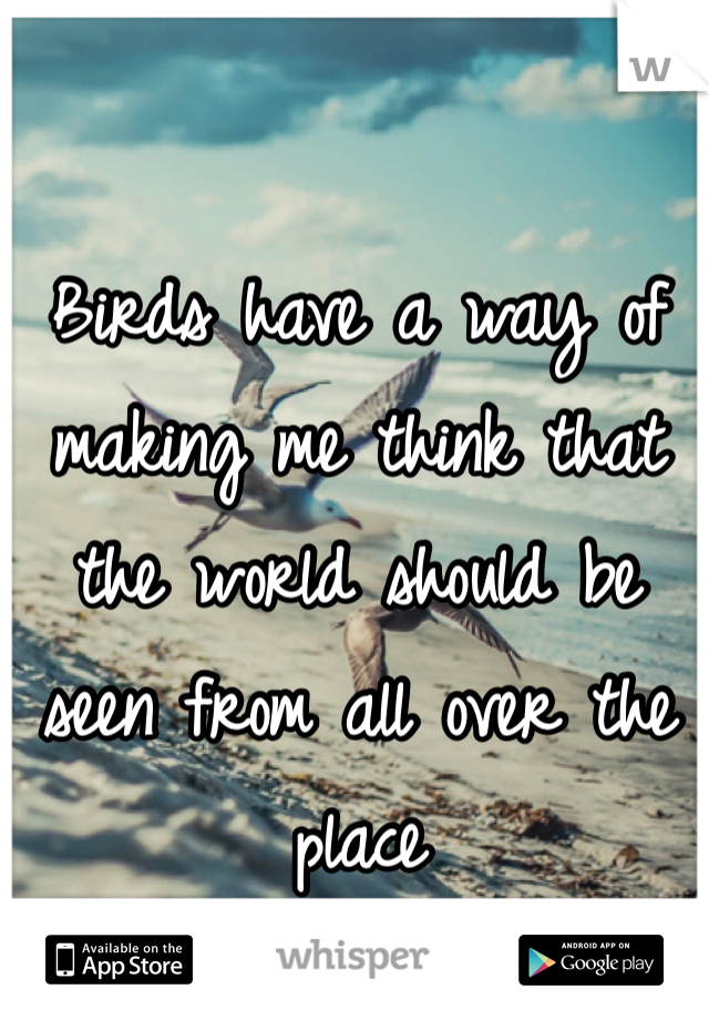 Birds have a way of making me think that the world should be seen from all over the place 
