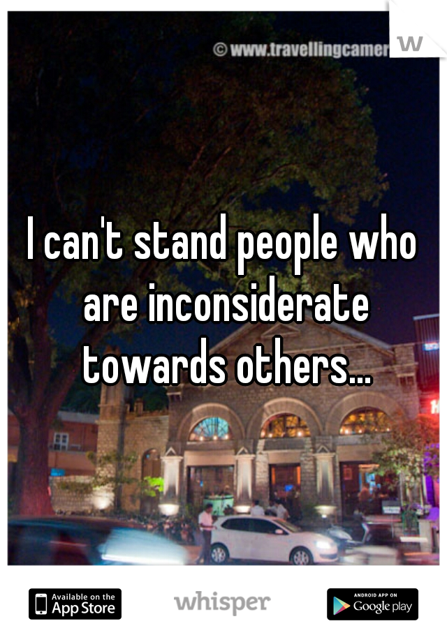 I can't stand people who are inconsiderate towards others...