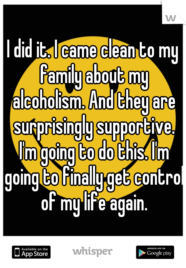 I did it. I came clean to my family about my alcoholism. And they are surprisingly supportive. I'm going to do this. I'm going to finally get control of my life again.