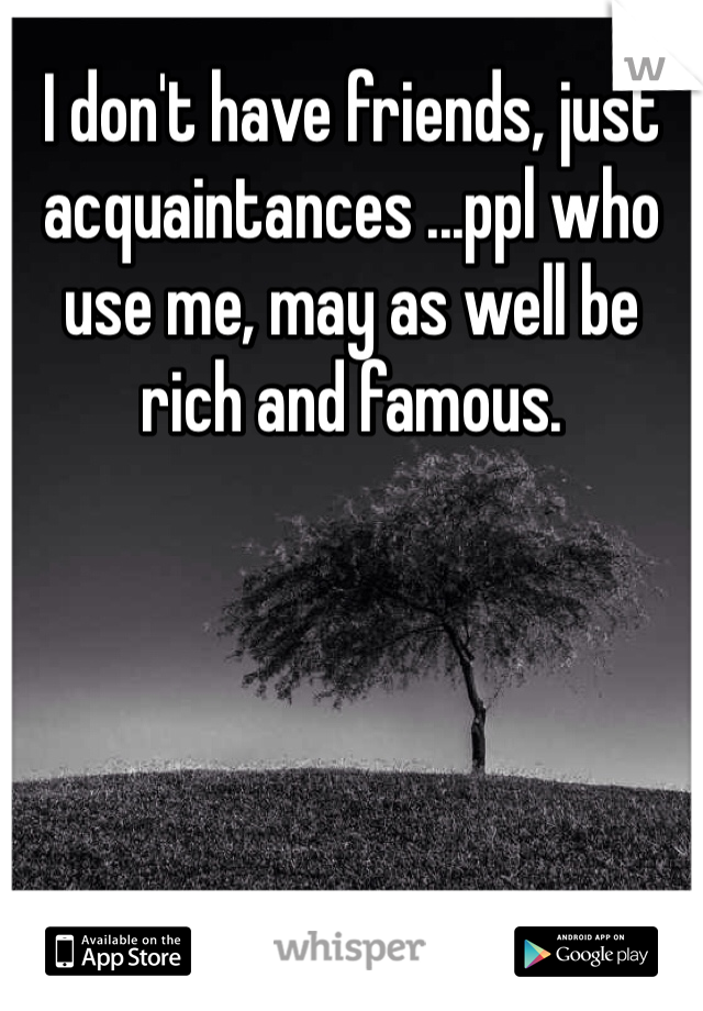 I don't have friends, just acquaintances ...ppl who use me, may as well be rich and famous.