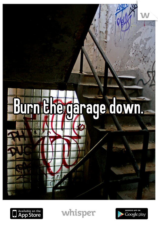 Burn the garage down.