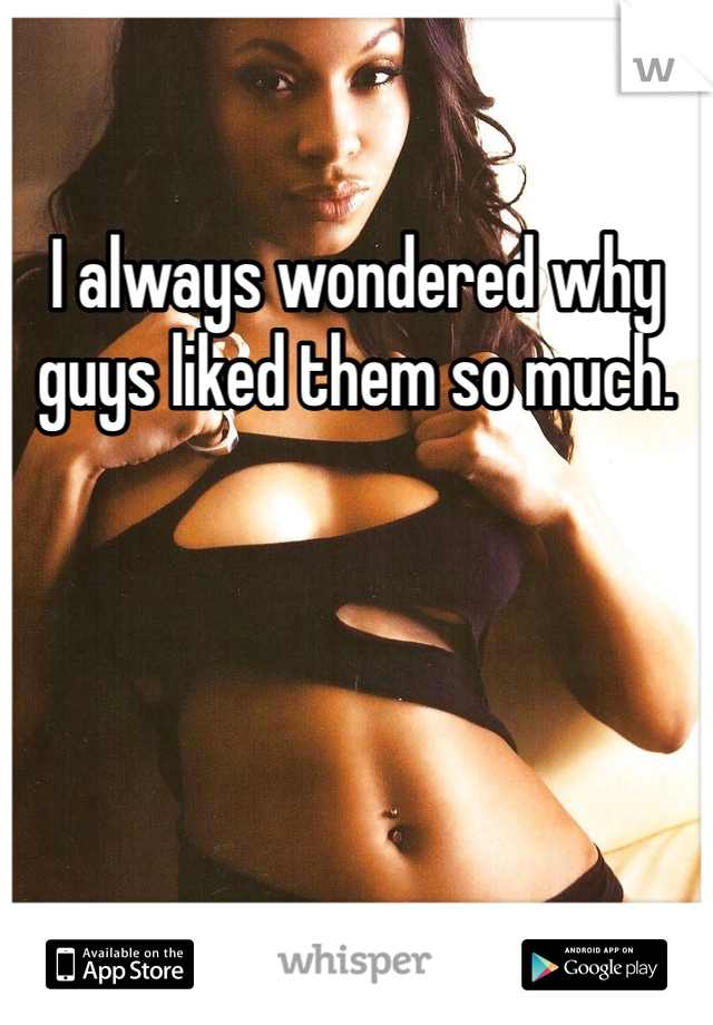 I always wondered why guys liked them so much.