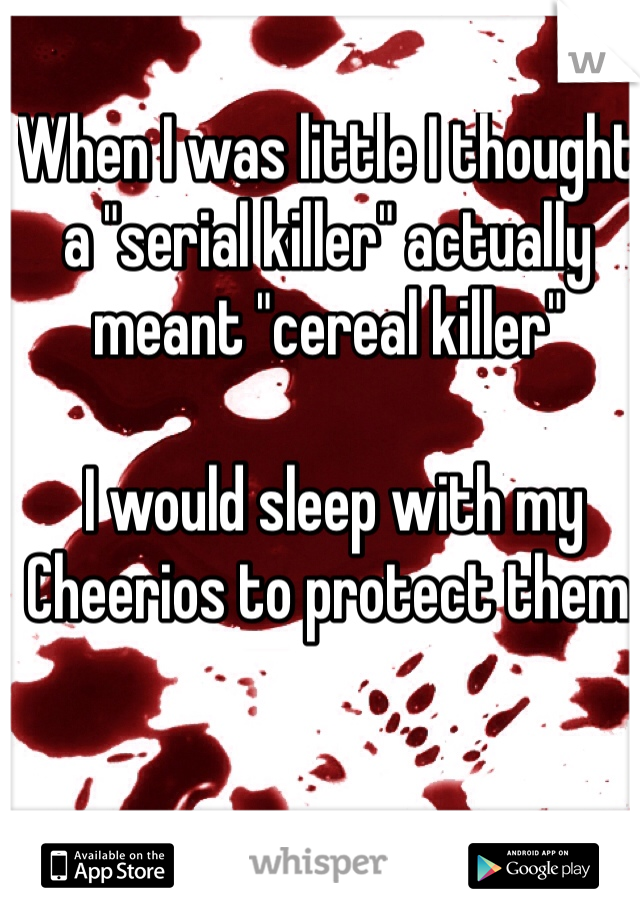 When I was little I thought a "serial killer" actually meant "cereal killer"

 I would sleep with my Cheerios to protect them