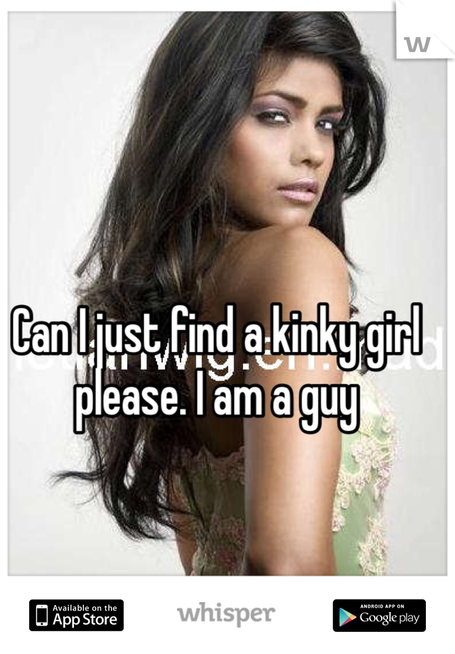 Can I just find a kinky girl please. I am a guy 