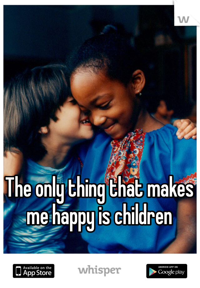 The only thing that makes me happy is children