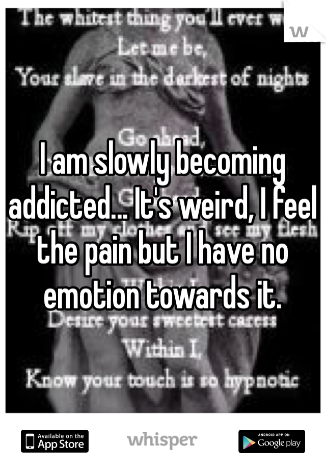 I am slowly becoming addicted... It's weird, I feel the pain but I have no emotion towards it.