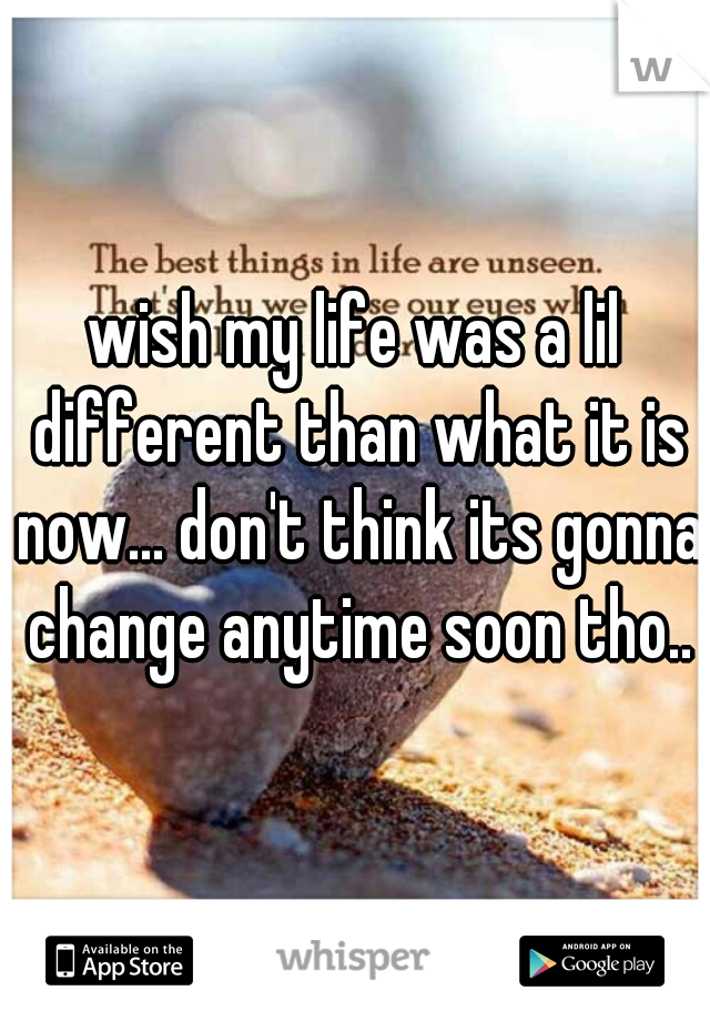 wish my life was a lil different than what it is now... don't think its gonna change anytime soon tho..