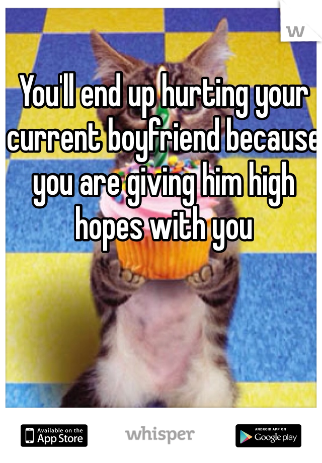 You'll end up hurting your current boyfriend because you are giving him high hopes with you